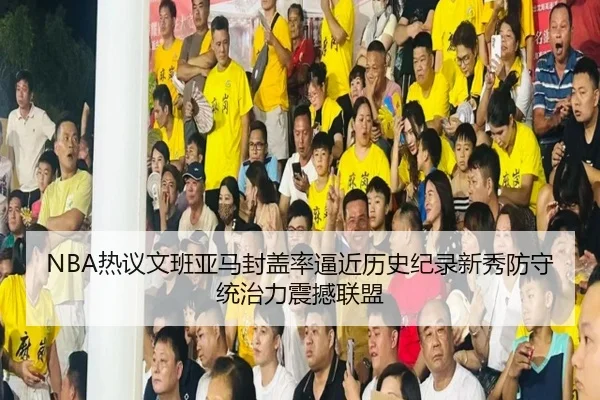 NBA热议文班亚马封盖率逼近历史纪录新秀防守统治力震撼联盟