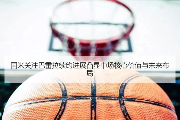 国米关注巴雷拉续约进展凸显中场核心价值与未来布局